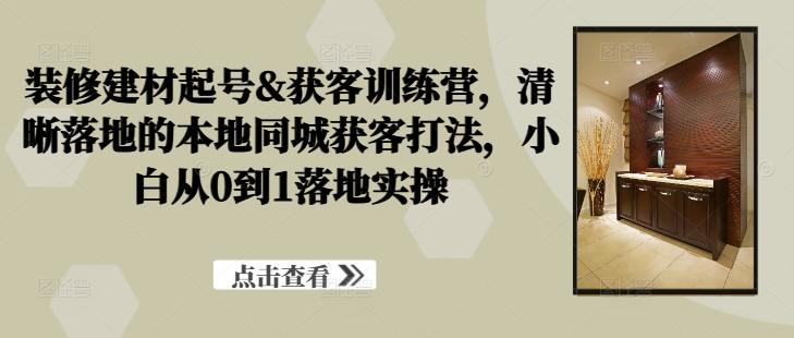 装修建材起号&获客训练营，​清晰落地的本地同城获客打法，小白从0到1落地实操-火柴小市场