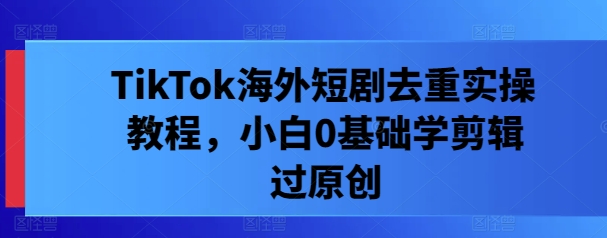 TikTok海外短剧去重实操教程，小白0基础学剪辑过原创-火柴小市场
