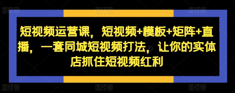 短视频运营课，短视频+模板+矩阵+直播，一套同城短视频打法，让你的实体店抓住短视频红利-火柴小市场