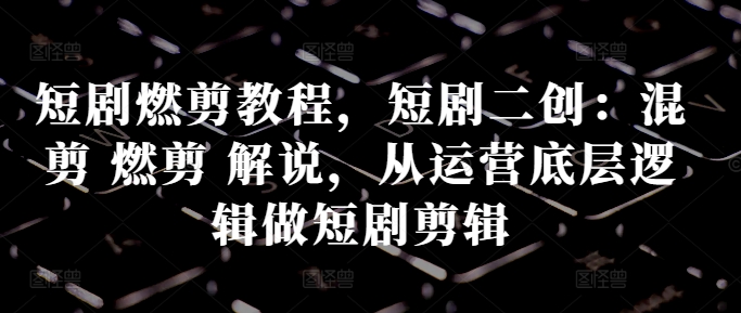 短剧燃剪教程，短剧二创：混剪 燃剪 解说，从运营底层逻辑做短剧剪辑-火柴小市场