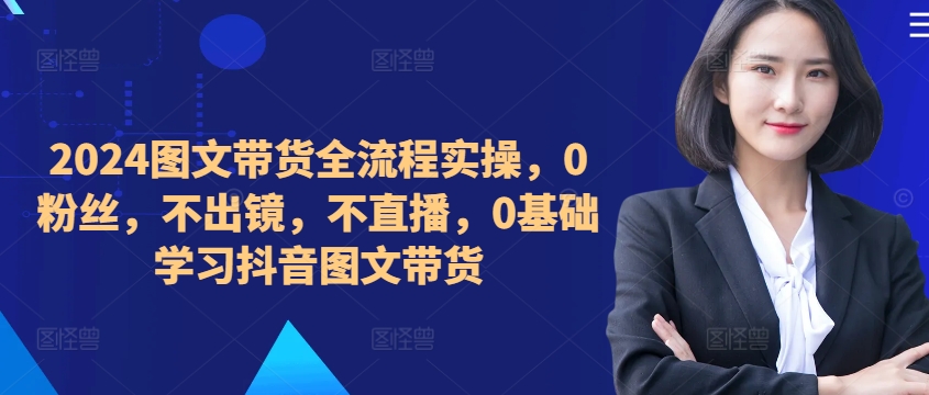 ​​​​​​2024图文带货全流程实操，0粉丝，不出镜，不直播，0基础学习抖音图文带货-火柴小市场