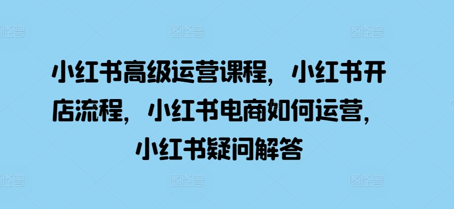 小红书高级运营课程，小红书开店流程，小红书电商如何运营，小红书疑问解答-火柴小市场