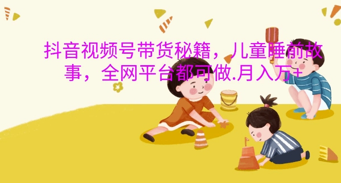 抖音视频号带货秘籍，儿童睡前故事，全网平台都可做，月入过W【揭秘】-火柴小市场
