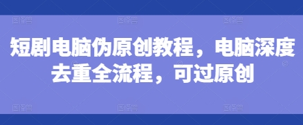 短剧电脑伪原创教程，电脑深度去重全流程，可过原创-火柴小市场