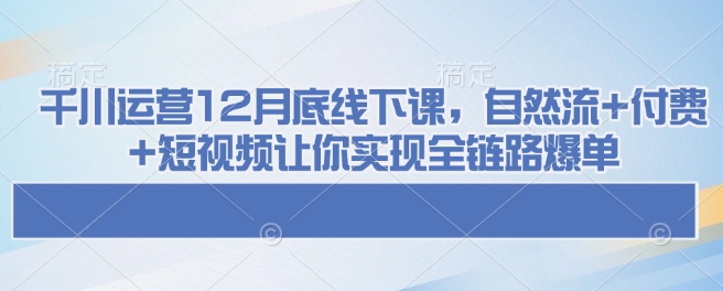千川运营12月底线下课，自然流+付费+短视频让你实现全链路爆单-火柴小市场