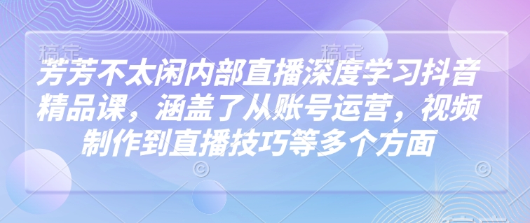 芳芳不太闲内部直播深度学习抖音精品课，涵盖了从账号运营，视频制作到直播技巧等多个方面-火柴小市场